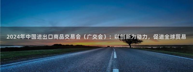 果博平台开户电话号码：2024年中国进出口商品交易会（广交会）：以创新为动力，促进全球贸易