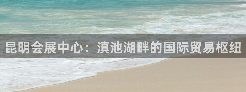 果博平台怎么下载?：昆明会展中心：滇池湖畔的国际贸易枢纽