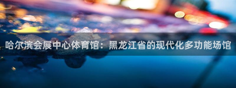 果博真人：哈尔滨会展中心体育馆：黑龙江省的现代化多功能场馆